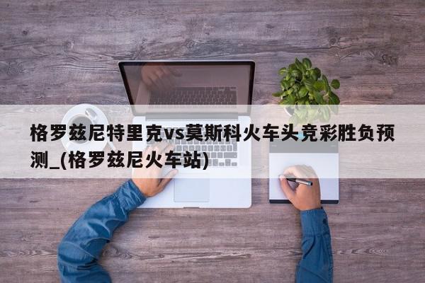 格罗兹尼特里克vs莫斯科火车头竞彩胜负预测_(格罗兹尼火车站)