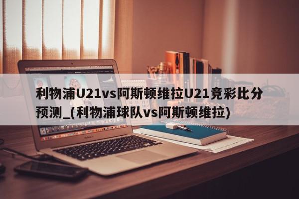 利物浦U21vs阿斯顿维拉U21竞彩比分预测_(利物浦球队vs阿斯顿维拉)