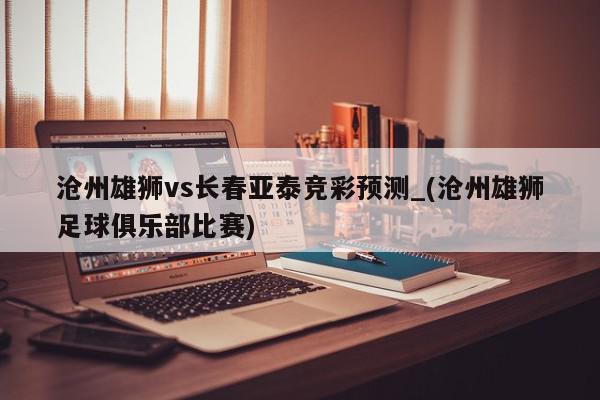 沧州雄狮vs长春亚泰竞彩预测_(沧州雄狮足球俱乐部比赛)