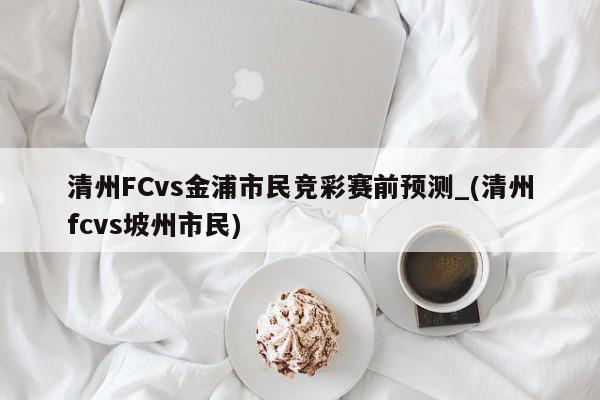 清州FCvs金浦市民竞彩赛前预测_(清州fcvs坡州市民)