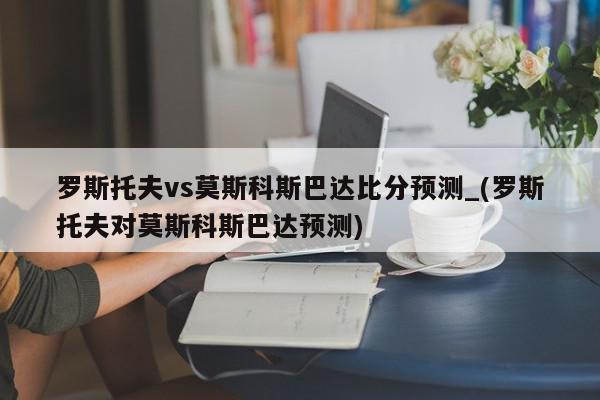 罗斯托夫vs莫斯科斯巴达比分预测_(罗斯托夫对莫斯科斯巴达预测)