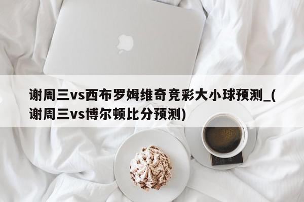 谢周三vs西布罗姆维奇竞彩大小球预测_(谢周三vs博尔顿比分预测)