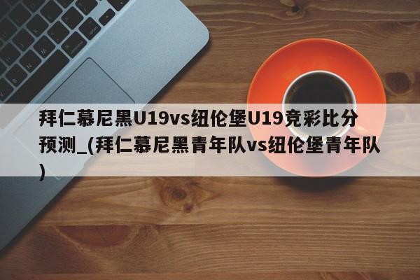 拜仁慕尼黑U19vs纽伦堡U19竞彩比分预测_(拜仁慕尼黑青年队vs纽伦堡青年队)