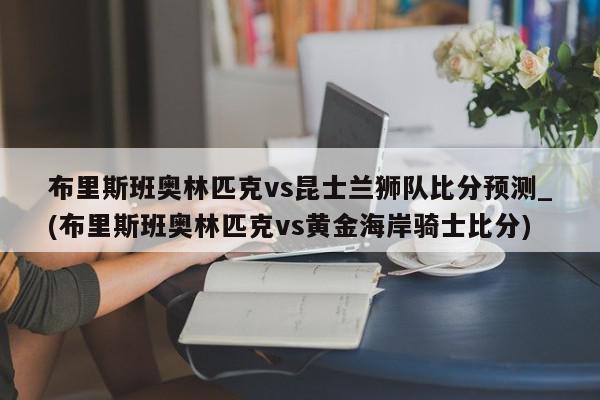 布里斯班奥林匹克vs昆士兰狮队比分预测_(布里斯班奥林匹克vs黄金海岸骑士比分)