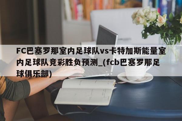 FC巴塞罗那室内足球队vs卡特加斯能量室内足球队竞彩胜负预测_(fcb巴塞罗那足球俱乐部)