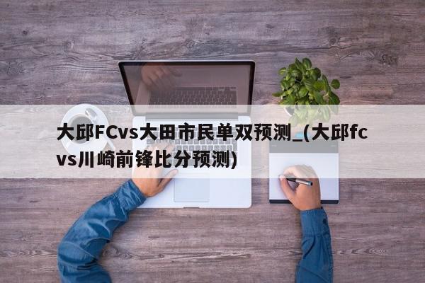 大邱FCvs大田市民单双预测_(大邱fcvs川崎前锋比分预测)