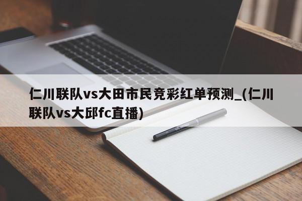 仁川联队vs大田市民竞彩红单预测_(仁川联队vs大邱fc直播)