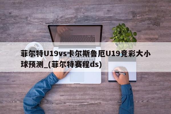 菲尔特U19vs卡尔斯鲁厄U19竞彩大小球预测_(菲尔特赛程ds)